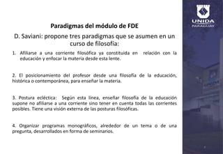Paradigmas del módulo de FDE
D. Saviani: propone tres paradigmas que se asumen en un
curso de filosofía:
1. Afiliarse a una corriente filosófica ya constituida en relación con la
educación y enfocar la materia desde esta lente.
2. El posicionamiento del profesor desde una filosofía de la educación,
histórica o contemporánea, para enseñar la materia.
3. Postura ecléctica: Según esta línea, enseñar filosofía de la educación
supone no afiliarse a una corriente sino tener en cuenta todas las corrientes
posibles. Tiene una visión externa de las posturas filosóficas.
4. Organizar programas monográficos, alrededor de un tema o de una
pregunta, desarrollados en forma de seminarios.
4
 