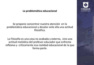 La problemática educacional
Se propone concentrar nuestra atención en la
problemática educacional y desatar ante ella una actitud
filosófica.
La Filosofía es una cosa no acabada y externa, sino una
actitud metódica del profesor-educador que enfrenta
reflexiva y críticamente esa realidad educacional de la que
forma parte.
5
 