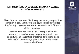 LA FILOSOFÍA DE LA EDUCACIÓN ES UNA PRÁCTICA
FILOSÓFICO-HISTÓRICA.
El ser humano es un ser histórico y, por tanto, sus prácticas
también lo son. La filosofía y la educación son prácticas
históricas y consecuentemente también lo es la filosofía
de la educación.
Filosofía de la educación: Es la comprensión, sus
métodos, sus problemas y preguntas, aquello que
constituye un "auténtico problema de filosofía de la
educación" se construye y varía de acuerdo con el
contexto histórico
6
 