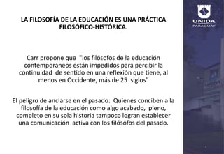 LA FILOSOFÍA DE LA EDUCACIÓN ES UNA PRÁCTICA
FILOSÓFICO-HISTÓRICA.
Carr propone que "los filósofos de la educación
contemporáneos están impedidos para percibir la
continuidad de sentido en una reflexión que tiene, al
menos en Occidente, más de 25 siglos"
El peligro de anclarse en el pasado: Quienes conciben a la
filosofía de la educación como algo acabado, pleno,
completo en su sola historia tampoco logran establecer
una comunicación activa con los filósofos del pasado.
7
 