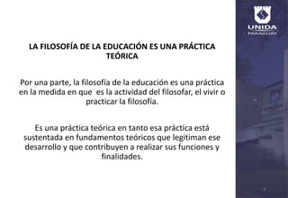 LA FILOSOFÍA DE LA EDUCACIÓN ES UNA PRÁCTICA
TEÓRICA
Por una parte, la filosofía de la educación es una práctica
en la medida en que es la actividad del filosofar, el vivir o
practicar la filosofía.
Es una práctica teórica en tanto esa práctica está
sustentada en fundamentos teóricos que legitiman ese
desarrollo y que contribuyen a realizar sus funciones y
finalidades.
8
 