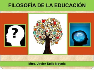 Mtro. Javier Solis Noyola
FILOSOFÍA DE LA EDUCACIÓN
 
