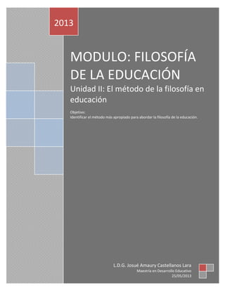 MODULO: FILOSOFÍA
DE LA EDUCACIÓN
Unidad II: El método de la filosofía en
educación
Objetivo:
Identificar el método más apropiado para abordar la filosofía de la educación.
2013
L.D.G. Josué Amaury Castellanos Lara
Maestría en Desarrollo Educativo
25/05/2013
 