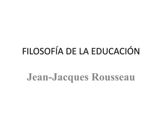 FILOSOFÍA DE LA EDUCACIÓN
Jean-Jacques Rousseau
 