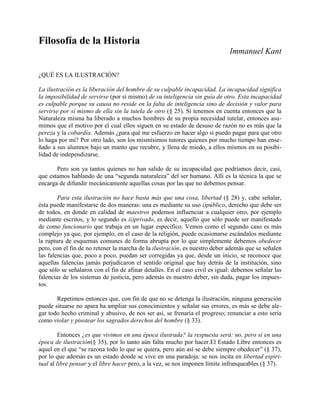 Filosofía de la Historia
Immanuel Kant
¿QUÉ ES LA ILUSTRACIÓN?
La ilustración es la liberación del hombre de su culpable incapacidad. La incapacidad significa
la imposibilidad de servirse (por sí mismo) de su inteligencia sin guía de otro. Esta incapacidad
es culpable porque su causa no reside en la falta de inteligencia sino de decisión y valor para
servirse por sí mismo de ella sin la tutela de otro (§ 25). Si tenemos en cuenta entonces que la
Naturaleza misma ha liberado a muchos hombres de su propia necesidad tutelar, entonces asu-
mimos que el motivo por el cual ellos siguen en su estado de desuso de razón no es más que la
pereza y la cobardía. Además ¿para qué me esfuerzo en hacer algo si puedo pagar para que otro
lo haga por mi? Por otro lado, son los mismísimos tutores quienes por mucho tiempo han ense-
ñado a sus alumnos bajo un manto que recubre, y llena de miedo, a ellos mismos en su posibi-
lidad de independizarse.
Pero son ya tantos quienes no han salido de su incapacidad que podríamos decir, casi,
que estamos hablando de una “segunda naturaleza” del ser humano. Allí es la técnica la que se
encarga de difundir mecánicamente aquellas cosas por las que no debemos pensar.
Para esta ilustración no hace basta más que una cosa, libertad (§ 28) y, cabe señalar,
ésta puede manifestarse de dos maneras: una es mediante su uso i)público, derecho que debe ser
de todos, en donde en calidad de maestros podemos influenciar a cualquier otro, por ejemplo
mediante escritos, y lo segundo es ii)privado, es decir, aquello que sólo puede ser manifestado
de como funcionario que trabaja en un lugar específico. Vemos como el segundo caso es más
complejo ya que, por ejemplo, en el caso de la religión, puede ocasionarse escándalos mediante
la ruptura de esquemas comunes de forma abrupta por lo que simplemente debemos obedecer
pero, con el fin de no retener la marcha de la ilustración, es nuestro deber además que se señalen
las falencias que, poco a poco, puedan ser corregidas ya que, desde un inicio, se reconoce que
aquellas falencias jamás perjudicaron el sentido original que hay detrás de la institución, sino
que sólo se señalaron con el fin de afinar detalles. En el caso civil es igual: debemos señalar las
falencias de los sistemas de justicia, pero además es nuestro deber, sin duda, pagar los impues-
tos.
Repetimos entonces que, con fin de que no se detenga la ilustración, ninguna generación
puede situarse no apara ha ampliar sus conocimientos y señalar sus errores, es más se debe ale-
gar todo hecho criminal y abusivo, de nos ser así, se frenaría el progreso; renunciar a esto sería
como violar y pisotear los sagrados derechos del hombre (§ 33).
Entonces ¿es que vivimos en una época ilustrada? la respuesta será: no, pero sí en una
época de ilustración(§ 35), por lo tanto aún falta mucho por hacer.El Estado Libre entonces es
aquel en el que “se razona todo lo que se quiera, pero aún así se debe siempre obedecer” (§ 37),
por lo que además es un estado donde se vive en una paradoja: se nos incita en libertad espiri-
tual al libre pensar y el libre hacer pero, a la vez, se nos imponen límite infranqueables (§ 37).
 