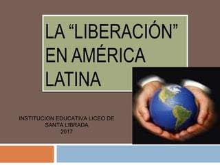 LA “LIBERACIÓN”
EN AMÉRICA
LATINA
LA “LIBERACIÓN”
EN AMÉRICA
LATINA
INSTITUCION EDUCATIVA LICEO DE
SANTA LIBRADA
2017
 
