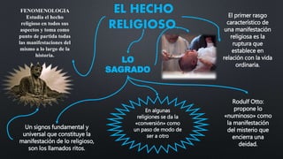 EL HECHO
RELIGIOSO.
FENOMENOLOGIA
Estudia el hecho
religioso en todos sus
aspectos y toma como
punto de partida todas
las manifestaciones del
mismo a lo largo de la
historia.
El primer rasgo
característico de
una manifestación
religiosa es la
ruptura que
establece en
relación con la vida
ordinaria.
LO
SAGRADO
Rodulf Otto:
propone lo
«numinoso» como
la manifestación
del misterio que
encierra una
deidad.
Un signos fundamental y
universal que constituye la
manifestación de lo religioso,
son los llamados ritos.
En algunas
religiones se da la
«conversión» como
un paso de modo de
ser a otro
 