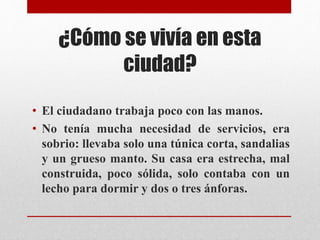 ¿Cómo se vivía en esta 
ciudad? 
• El ciudadano trabaja poco con las manos. 
• No tenía mucha necesidad de servicios, era 
sobrio: llevaba solo una túnica corta, sandalias 
y un grueso manto. Su casa era estrecha, mal 
construida, poco sólida, solo contaba con un 
lecho para dormir y dos o tres ánforas. 
 