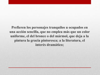 Prefieren los personajes tranquilos u ocupados en 
una acción sencilla, que no emplea más que un color 
uniforme, el del bronce o del mármol, que deja a la 
pintura la gracia pintoresca; a la literatura, el 
interés dramático; 
 
