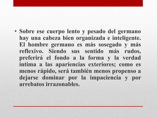 • Sobre ese cuerpo lento y pesado del germano 
hay una cabeza bien organizada e inteligente. 
El hombre germano es más sosegado y más 
reflexivo. Siendo sus sentido más rudos, 
preferirá el fondo a la forma y la verdad 
íntima a las apariencias exteriores; como es 
menos rápido, será también menos propenso a 
dejarse dominar por la impaciencia y por 
arrebatos irrazonables. 
 