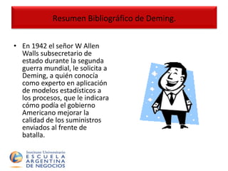 En 1942 el señor W Allen Walls subsecretario de estado durante la segunda guerra mundial, le solicita a Deming, a quién conocía como experto en aplicación de modelos estadísticos a los procesos, que le indicara cómo podía el gobierno Americano mejorar la calidad de los suministros enviados al frente de batalla. Resumen Bibliográfico de Deming. 