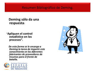 Deming sólo da una respuesta : “ Apliquen el control estadístico en los procesos”.   De esta forma se le encarga a Deming la tarea de impartir este conocimiento en los diferentes fabricantes de proveedores de Insumos para el frente de batalla. Resumen Bibliográfico de Deming. 