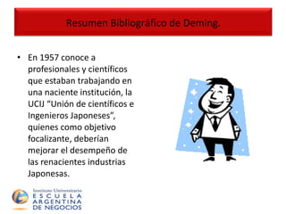 En 1957 conoce a profesionales y científicos que estaban trabajando en una naciente institución, la UCIJ “Unión de científicos e Ingenieros Japoneses”, quienes como objetivo focalizante, deberían mejorar el desempeño de las renacientes industrias Japonesas. Resumen Bibliográfico de Deming. 