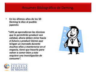 En los últimos años de los 50 Deming le dice al pueblo japonés: “ UDS ya aprendieron las técnicas que le permitirán producir con calidad, ahora deben mirar hacía el futuro y producir bienes que tengan un mercado durante muchos años y mantenerse en el negocio, tiene que hacerlo para volver a comer bien y esto requiere una investigación de consumo”. Resumen Bibliográfico de Deming. 