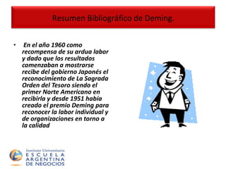 En el año 1960 como recompensa de su ardua labor y dado que los resultados comenzaban a mostrarse recibe del gobierno Japonés el reconocimiento de La Sagrada Orden del Tesoro siendo el primer Norte Americano en recibirla y desde 1951 había creado el premio Deming para reconocer la labor individual y de organizaciones en torno a la calidad Resumen Bibliográfico de Deming. 