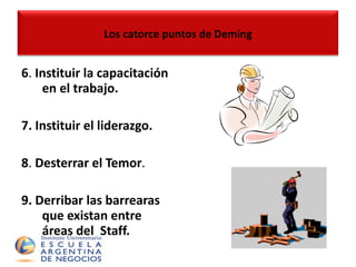 6 .  Instituir la capacitación en el trabajo. 7. Instituir el liderazgo. 8 .  Desterrar el Temor . 9.  Derribar las barrearas que existan entre áreas del  Staff. Los catorce puntos de Deming 