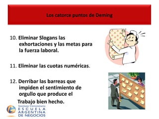 10.  Eliminar Slogans las exhortaciones y las metas para la fuerza laboral. 11.  Eliminar las cuotas numéricas . 12.  Derribar las barreas que impiden el sentimiento de orgullo que produce el  Trabajo bien hecho.   Los catorce puntos de Deming 