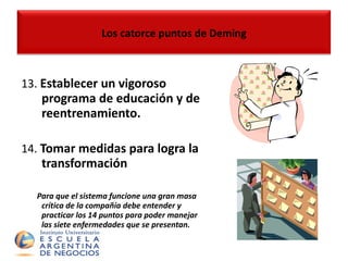 13.  Establecer un vigoroso programa de educación y de reentrenamiento. 14.  Tomar medidas para logra la transformación   Para que el sistema funcione una gran masa crítica de la compañía debe entender y practicar los 14 puntos para poder manejar las siete enfermedades que se presentan. Los catorce puntos de Deming 