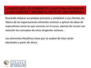 Buscando mejorar sus propios procesos y complacer a sus clientes, los  líderes de las organizaciones eficientes analizan y aplican las ideas de  especialistas como las que veremos en el curso, además de revisar con  atención los conceptos de otros dirigentes exitosos . Los elementos filosóficos clave que se acaban de listar serán  abordados a partir de ahora. ¿CUÁLES SON LOS ELEMENTOS CLAVE PARA SATISFACER A LOS CLIENTES Y OBTENER EL ÉXITO DE UNA EMPRESA? 