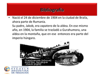 N ació el 24 de diciembre de 1904 en la ciudad de Braila, ahora parte de Rumania. Su padre, Jakob, era zapatero de la aldea.  En ese mismo año,   en  1904, la familia se trasladó a Gurahumora, una aldea  en la  montaña , que en ese  entonces  era  parte del imperio   húngaro .   Bibliografía 