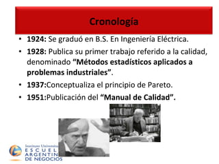 Cronología 1924:  Se graduó en B.S. En Ingeniería Eléctrica. 1928:  Publica su primer trabajo referido a la calidad, denominado  “Métodos estadísticos aplicados a problemas industriales” . 1937: Conceptualiza el principio de Pareto. 1951: Publicación del  “Manual de Calidad”. Cronología 
