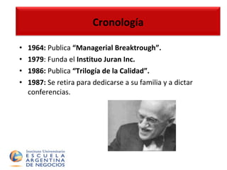 Cronología 1964:  Publica  “Managerial Breaktrough”. 1979 : Funda el  Instituo Juran Inc. 1986:  Publica  “Trilogía de la Calidad”. 1987:  Se retira para dedicarse a su familia y a dictar conferencias. Cronología 
