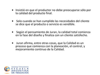 Insistió en que el productor no debe preocuparse sólo por la calidad del producto final.  Solo cuando se han cumplido las necesidades del cliente se dice que el producto o servicio es vendible.  Según el pensamiento de Juran, la calidad total comienza en la fase del diseño y finaliza con un cliente satisfecho.  Juran afirma, entre otras cosas, que la Calidad es un proceso que comienza con la planeación, el control, y mejoramiento continuo de la Calidad. 
