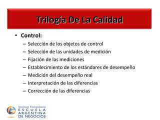 Trilogía De La Calidad Control: Selección de los objetos de control Selección de las unidades de medición Fijación de las mediciones Establecimiento de los estándares de desempeño Medición del desempeño real Interpretación de las diferencias Corrección de las diferencias  Trilogía De La Calidad 
