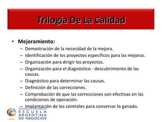 Mejoramiento: Demostración de la necesidad de la mejora. Identificación de los proyectos específicos para las mejoras. Organización para dirigir los proyectos. Organización para el diagnóstico - descubrimiento de las causas. Diagnóstico para determinar las causas. Definición de las correcciones. Comprobación de que las correcciones son efectivas en las condiciones de operación. Implantación de los controles para conservar lo ganado.  Trilogía De La Calidad 