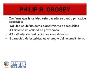 PHILIP B. CROSBY Confirma que la calidad está basada en cuatro principios absolutos: -Calidad se define como cumplimiento de requisitos -El sistema de calidad es prevención -El estándar de realización es cero defectos -La medida de la calidad es el precio del incumplimiento PHILIP B. CROSBY 