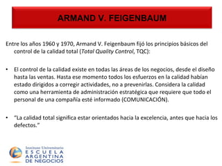 Armand V. Feigenbaum Entre los años 1960 y 1970, Armand V. Feigenbaum fijó los principios básicos del control de la calidad total ( Total Quality Control , TQC):  El control de la calidad existe en todas las áreas de los negocios, desde el diseño hasta las ventas. Hasta ese momento todos los esfuerzos en la calidad habían estado dirigidos a corregir actividades, no a prevenirlas. Considera la calidad como una herramienta de administración estratégica que requiere que todo el personal de una compañía esté informado (COMUNICACIÓN). “ La calidad total significa estar orientados hacia la excelencia, antes que hacia los defectos.” ARMAND V. FEIGENBAUM 