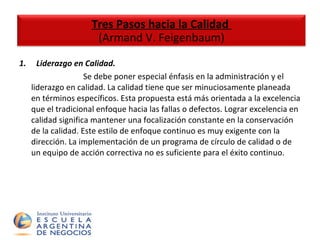1.       Liderazgo en Calidad.  Se debe poner especial énfasis en la administración y el liderazgo en calidad. La calidad tiene que ser minuciosamente planeada en términos específicos. Esta propuesta está más orientada a la excelencia que el tradicional enfoque hacia las fallas o defectos. Lograr excelencia en calidad significa mantener una focalización constante en la conservación de la calidad. Este estilo de enfoque continuo es muy exigente con la dirección. La implementación de un programa de círculo de calidad o de un equipo de acción correctiva no es suficiente para el éxito continuo. Tres Pasos hacia la Calidad  (Armand V. Feigenbaum) 