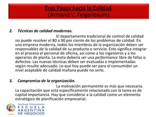 2.       Técnicas de calidad modernas.  El departamento tradicional de control de calidad no puede resolver el 80 a 90 por ciento de los problemas de calidad. En una empresa moderna, todos los miembros de la organización deben ser responsables de la calidad de su producto o servicio. Esto significa integrar en el proceso el personal de oficina, así como a los ingenieros y a los operarios de planta. La meta debería ser una  performance  libre de fallas o defectos. Las nuevas técnicas deben ser evaluadas e implementadas según resulte adecuado. Lo que hoy puede ser para el consumidor un nivel aceptable de calidad mañana puede no serlo. 3.       Compromiso de la organización.  La motivación permanente es más que necesaria. La capacitación que está específicamente relacionada con la tarea es de capital importancia. Hay que considerar a la calidad como un elemento estratégico de planificación empresarial. Tres Pasos hacia la Calidad  (Armand V. Feigenbaum) 