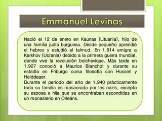 Nació el 12 de enero en Kaunas (Lituania), hijo de 
una familia judía burguesa. Desde pequeño aprendió 
el hebreo y estudió el talmud. En 1.914 emigra a 
Karkhov (Ucrania) debido a la primera guerra mundial, 
donde vive la revolución bolchevique. Más tarde en 
1.927 conoció a Maurice Blanchot y durante su 
estadía en Friburgo cursa filosofía con Husserl y 
Heiddeger. 
Durante el período del año de 1.940 prácticamente 
toda su familia es masacrada por los nazis, excepto 
su esposa e hija que se encontraban escondidas en 
un monasterio en Orleáns. 
 