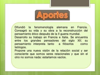 Difundió la fenomenología alemana en Francia. 
Consagró su vida y su obra a la reconstrucción del 
pensamiento ético después de la II guerra mundial. 
Desarrollo su trabajo en Francia e Italia. Se encuentra 
entre los grandes pensadores del siglo XX; su 
pensamiento interpreta tanto a filósofos como 
teólogos. 
Propone una nueva visión de la relación social y ser 
consciente que somos seres relacionales y que sin el 
otro no somos nada; estaríamos vacíos. 
 