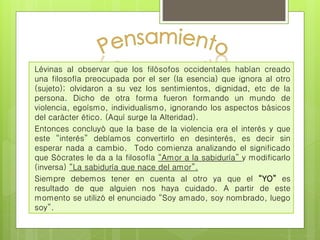 Lévinas al observar que los filósofos occidentales habían creado 
una filosofía preocupada por el ser (la esencia) que ignora al otro 
(sujeto); olvidaron a su vez los sentimientos, dignidad, etc de la 
persona. Dicho de otra forma fueron formando un mundo de 
violencia, egoísmo, individualismo, ignorando los aspectos básicos 
del carácter ético. (Aquí surge la Alteridad). 
Entonces concluyó que la base de la violencia era el interés y que 
este “interés” debíamos convertirlo en desinterés, es decir sin 
esperar nada a cambio. Todo comienza analizando el significado 
que Sócrates le da a la filosofía “Amor a la sabiduría” y modificarlo 
(inversa) “La sabiduría que nace del amor”. 
Siempre debemos tener en cuenta al otro ya que el “YO” es 
resultado de que alguien nos haya cuidado. A partir de este 
momento se utilizó el enunciado “Soy amado, soy nombrado, luego 
soy”. 
 
