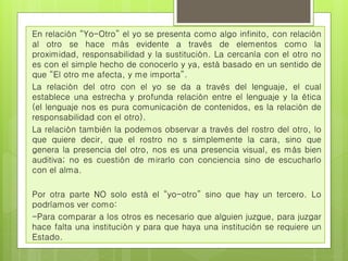 En relación “Yo-Otro” el yo se presenta como algo infinito, con relación 
al otro se hace más evidente a través de elementos como la 
proximidad, responsabilidad y la sustitución. La cercanía con el otro no 
es con el simple hecho de conocerlo y ya, está basado en un sentido de 
que “El otro me afecta, y me importa”. 
La relación del otro con el yo se da a través del lenguaje, el cual 
establece una estrecha y profunda relación entre el lenguaje y la ética 
(el lenguaje nos es pura comunicación de contenidos, es la relación de 
responsabilidad con el otro). 
La relación también la podemos observar a través del rostro del otro, lo 
que quiere decir, que el rostro no s simplemente la cara, sino que 
genera la presencia del otro, nos es una presencia visual, es más bien 
auditiva; no es cuestión de mirarlo con conciencia sino de escucharlo 
con el alma. 
Por otra parte NO solo está el “yo-otro” sino que hay un tercero. Lo 
podríamos ver como: 
-Para comparar a los otros es necesario que alguien juzgue, para juzgar 
hace falta una institución y para que haya una institución se requiere un 
Estado. 
 