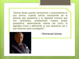 “Somos libres cuando conocemos y reconocemos lo 
que somos, cuando somos conscientes de la 
esencia que poseemos y la dignidad humana que 
nos caracteriza, enalteciendo nuestra propia 
autoestima, desarrollando valores así como la 
dignidad moral y definiendo lo que queremos ser y 
qué haremos para conseguirlo”. 
~Emmanuel Lévinas 
