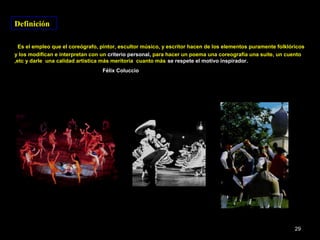 Definición

  Es el empleo que el coreógrafo, pintor, escultor músico, y escritor hacen de los elementos puramente folklóricos
y los modifican e interpretan con un criterio personal, para hacer un poema una coreografía una suite, un cuento
,etc y darle una calidad artística más meritoria cuanto más se respete el motivo inspirador.
                                  Félix Coluccio




                                                                                                              29
 