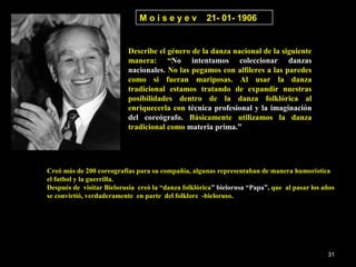 Moiseyev               21- 01- 1906


                           Describe el género de la danza nacional de la siguiente
                           manera: “No intentamos coleccionar danzas
                           nacionales. No las pegamos con alfileres a las paredes
                           como si fueran mariposas. Al usar la danza
                           tradicional estamos tratando de expandir nuestras
                           posibilidades dentro de la danza folklórica al
                           enriquecerla con técnica profesional y la imaginación
                           del coreógrafo. Básicamente utilizamos la danza
                           tradicional como materia prima.”




Creó más de 200 coreografías para su compañía, algunas representaban de manera humorística
el futbol y la guerrilla.
Después de visitar Bielorusia creó la “danza folklórica” bielorusa “Papa”, que al pasar los años
se convirtió, verdaderamente en parte del folklore -bieloruso.




                                                                                             31
 