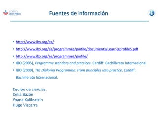Perfil de la comunidad de aprendizaje del IBLos atributos y descriptores del perfil de la comunidad de aprendizaje definen el tipo de persona que el IB espera desarrollar a través de sus programas, pero también es el perfil  esperado de los adultos involucrados en la implementación de los programas del IB, es decir, a la comunidad de  aprendizaje del IB.Indagadores