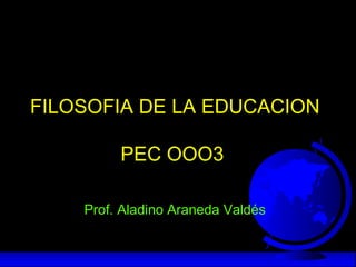 FILOSOFIA DE LA EDUCACION
PEC OOO3
Prof. Aladino Araneda Valdés
 