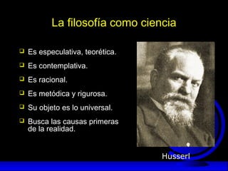 La filosofía como ciencia
 Es especulativa, teorética.
 Es contemplativa.
 Es racional.
 Es metódica y rigurosa.
 Su objeto es lo universal.
 Busca las causas primeras
de la realidad.
Husserl
 