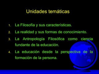 Unidades temáticas
1. La Filosofía y sus características.
2. La realidad y sus formas de conocimiento.
3. La Antropología Filosófica como ciencia
fundante de la educación.
4. La educación desde la perspectiva de la
formación de la persona.
 