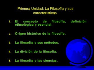 Primera Unidad: La Filosofía y sus
características
1. El concepto de filosofía, definición
etimológica y esencial.
2. Origen histórico de la filosofía.
3. La filosofía y sus métodos.
4. La división de la filosofía.
5. La filosofía y las ciencias.
 