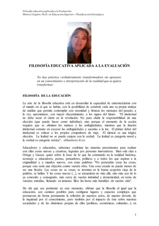 Filosofía educativa aplicada a la Evaluación
Mónica Urigüen, Ph.D. en Educación Superior – Planificación Estratégica
1
FILOSOFÍA EDUCATIVA APLICADA A LA EVALUACIÓN
No hay práctica verdaderamente transformadora sin apoyarse
en un conocimiento o interpretación de la realidad que se quiera
transformar.
FILOSOFÍA DE LA EDUCACIÓN
La arte de la filosofía educativa está en desarrollar la capacidad de entremezclarme con
el mundo en el que se habita, con la posibilidad de construir cada uno su propia atalaya
de análisis que permita contemplar con serenidad y firmeza los mensajes del pasado; a
la vez, aproximarse, con mayor discernimiento, a los signos del futuro. “El intelectual
no debe tocar el clarín en la revolución. No para eludir la responsabilidad de una
elección (que puede hacer como individuo), sino porque el momento de la acción
requiere que se eliminen los matices y las ambigüedades, mientras que la función
intelectual consiste en excavar las ambigüedades y sacarlas a la luz. El primer deber del
intelectual es criticar a los propios compañeros de viaje. El silencio es una trágica
elección. La lealtad no se puede canjear con la verdad. La lealtad es categoría moral y
la verdad es categoría teórica”. (Humberto Eco)
Educadores y educandos, sabremos combinar las materias preexistentes para realizar
con ellas cosas nuevas y creativas, logradas por personas innovadoras. Bien vale citar a
Ortega y Gasset, quien sobre la base de lo que ha constatado en la realidad histórica,
aconseja a educadores, poetas, pensadores, políticos y a todos los que aspiran a la
originalidad y a mundos nuevos, con estas palabras: "No pretendáis crear las cosas,
porque esto sería una objeción contra vuestra obra. Una cosa creada no puede menos de
ser una ficción. Las cosas no se crean, se inventan en la buena acepción vieja de la
palabra; se hallan. Y las cosas nuevas [...], se encuentran no más allá, sino más acá de lo
ya conocido y consagrado, más cerca de vuestra intimidad y domesticidad, en torno de
vuestras entrañas, llenando en inmenso filón las horas más humildes de vuestra vida".
De ahí que sea pertinente en este momento, afirmar que la filosofía al igual que la
educación, son caminos posibles para configurar lugares y espacios complejos que
promuevan de forma permanente la reflexión de nuestros actos, de nuestro devenir, de
la inquietud por el conocimiento, pero también por el impacto de éste sobre nuestras
sociedades y de las dinámicas propias de ellas (políticas, económicas, culturales...); en
 