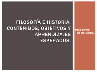 Plan común
Tercero Medio.
FILOSOFÍA E HISTORIA:
CONTENIDOS, OBJETIVOS Y
APRENDIZAJES
ESPERADOS.
 