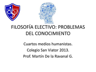 FILOSOFÍA ELECTIVO: PROBLEMAS
DEL CONOCIMIENTO
Cuartos medios humanistas.
Colegio San Viator 2013.
Prof. Martín De la Ravanal G.
 