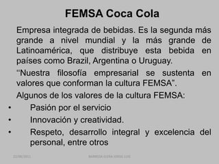 FEMSA Coca Cola	Empresa integrada de bebidas. Es la segunda más grande a nivel mundial y la más grande de Latinoamérica, que distribuye esta bebida en países como Brazil, Argentina o Uruguay.	‘‘Nuestra filosofía empresarial se sustenta en valores que conforman la cultura FEMSA”.	Algunos de los valores de la cultura FEMSA:	Pasión por el servicio	Innovación y creatividad.	Respeto, desarrollo integral y excelencia del 	personal, entre otros22/06/2011BARREDA ELERA JORGE LUIS