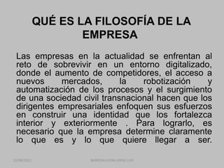 QUÉ ES LA FILOSOFÍA DE LA EMPRESA	Las empresas en la actualidad se enfrentan al reto de sobrevivir en un entorno digitalizado, donde el aumento de competidores, el acceso a nuevos mercados, la robotización y automatización de los procesos y el surgimiento de una sociedad civil transnacional hacen que los dirigentes empresariales enfoquen sus esfuerzos en construir una identidad que los fortalezca interior y exteriormente . Para lograrlo, es necesario que la empresa determine claramente lo que es y lo que quiere llegar a ser. 22/06/2011BARREDA ELERA JORGE LUIS